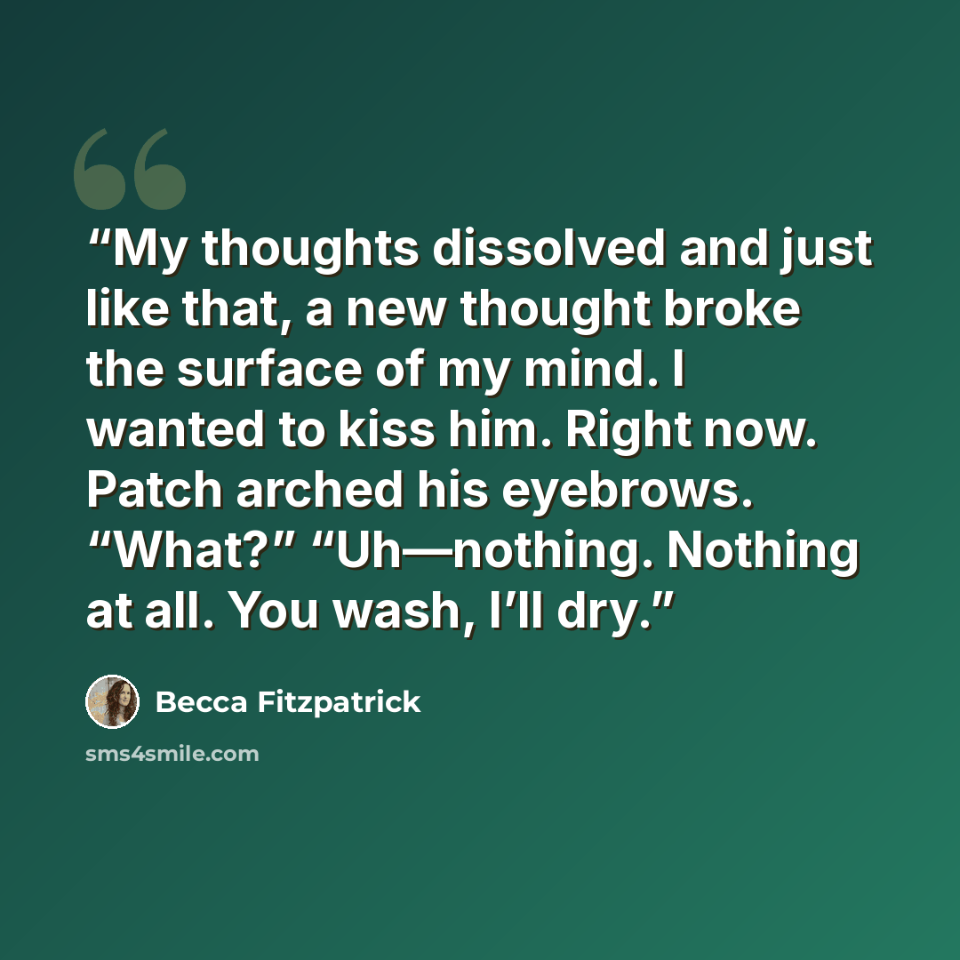 “My thoughts dissolved and just like that, a new thought broke the surface of my mind. I wanted to kiss him. Right now. Patch arched his eyebrows. “What?” “Uh—nothing. Nothing at all. You wash, I’ll dry.” quote by Becca Fitzpatrick