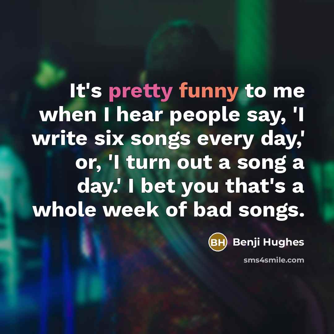 “It's pretty funny to me when I hear people say, 'I write six songs every day,' or, 'I turn out a song a day.' I bet you that's a whole week of bad songs.” quote by Benji Hughes
