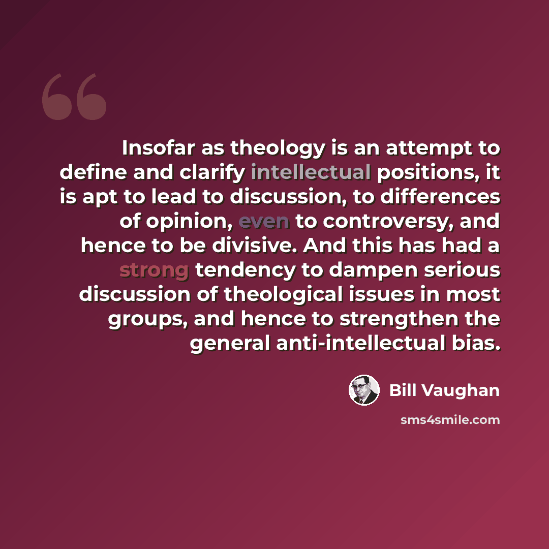 “Insofar as theology is an attempt to define and clarify intellectual positions, it is apt to lead to discussion, to differences of opinion, even to controversy, and hence to be divisive. And this has had a strong tendency to dampen serious discussion of theological issues in most groups, and hence…” quote by Bill Vaughan