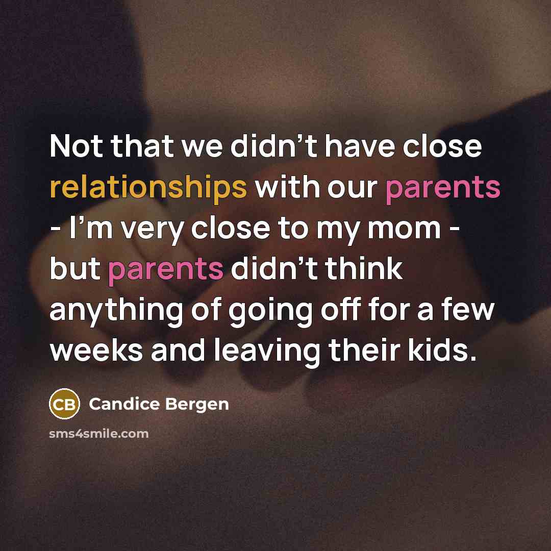 “Not that we didn't have close relationships with our parents - I'm very close to my mom - but parents didn't think anything of going off for a few weeks and leaving their kids.” quote by Candice Bergen
