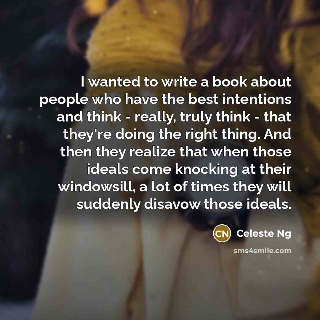 “I wanted to write a book about people who have the best intentions and think - really, truly think - that they're doing the right thing. And then they realize that when those ideals come knocking at their windowsill, a lot of times they will suddenly disavow those ideals.” quote by Celeste Ng