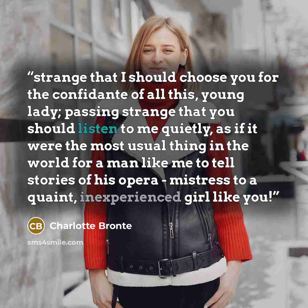 “strange that I should choose you for the confidante of all this, young lady; passing strange that you should listen to me quietly, as if it were the most usual thing in the world for a man like me to tell stories of his opera - mistress to a quaint, inexperienced girl like you!” quote by Charlotte Brontë