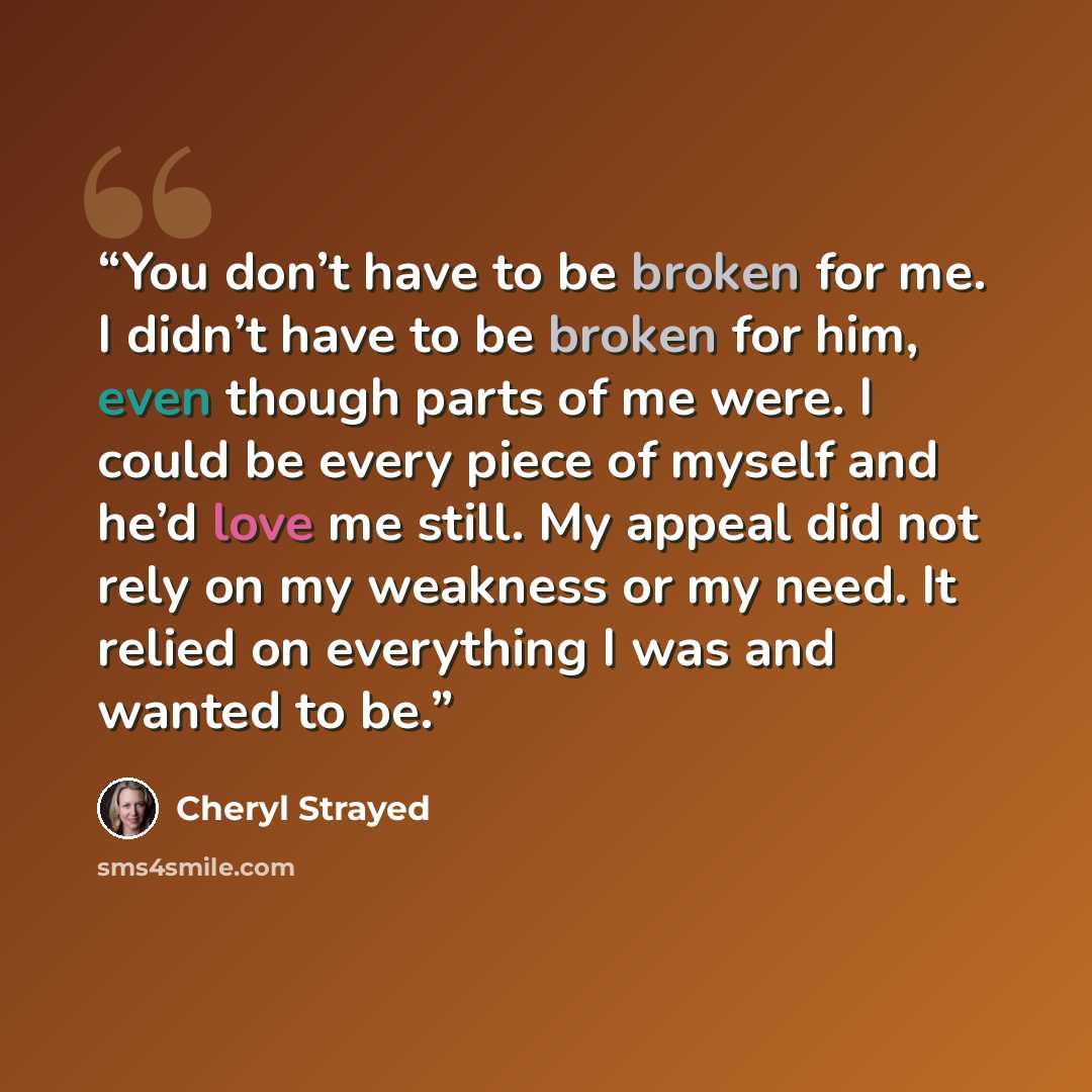 “You don’t have to be broken for me. I didn’t have to be broken for him, even though parts of me were. I could be every piece of myself and he’d love me still. My appeal did not rely on my weakness or my need. It relied on everything I was and wanted to be.” quote by Cheryl Strayed