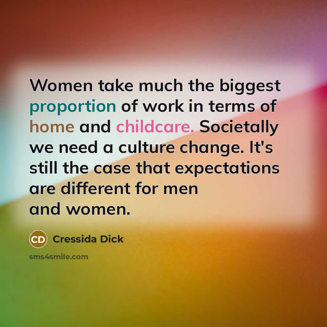 “Women take much the biggest proportion of work in terms of home and childcare. Societally we need a culture change. It's still the case that expectations are different for men and women.” quote by Cressida Dick