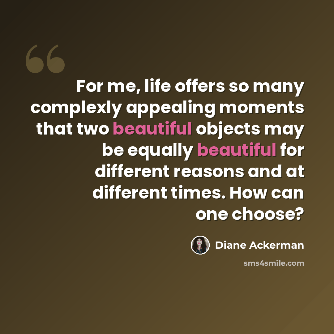 “For me, life offers so many complexly appealing moments that two beautiful objects may be equally beautiful for different reasons and at different times. How can one choose?” quote by Diane Ackerman