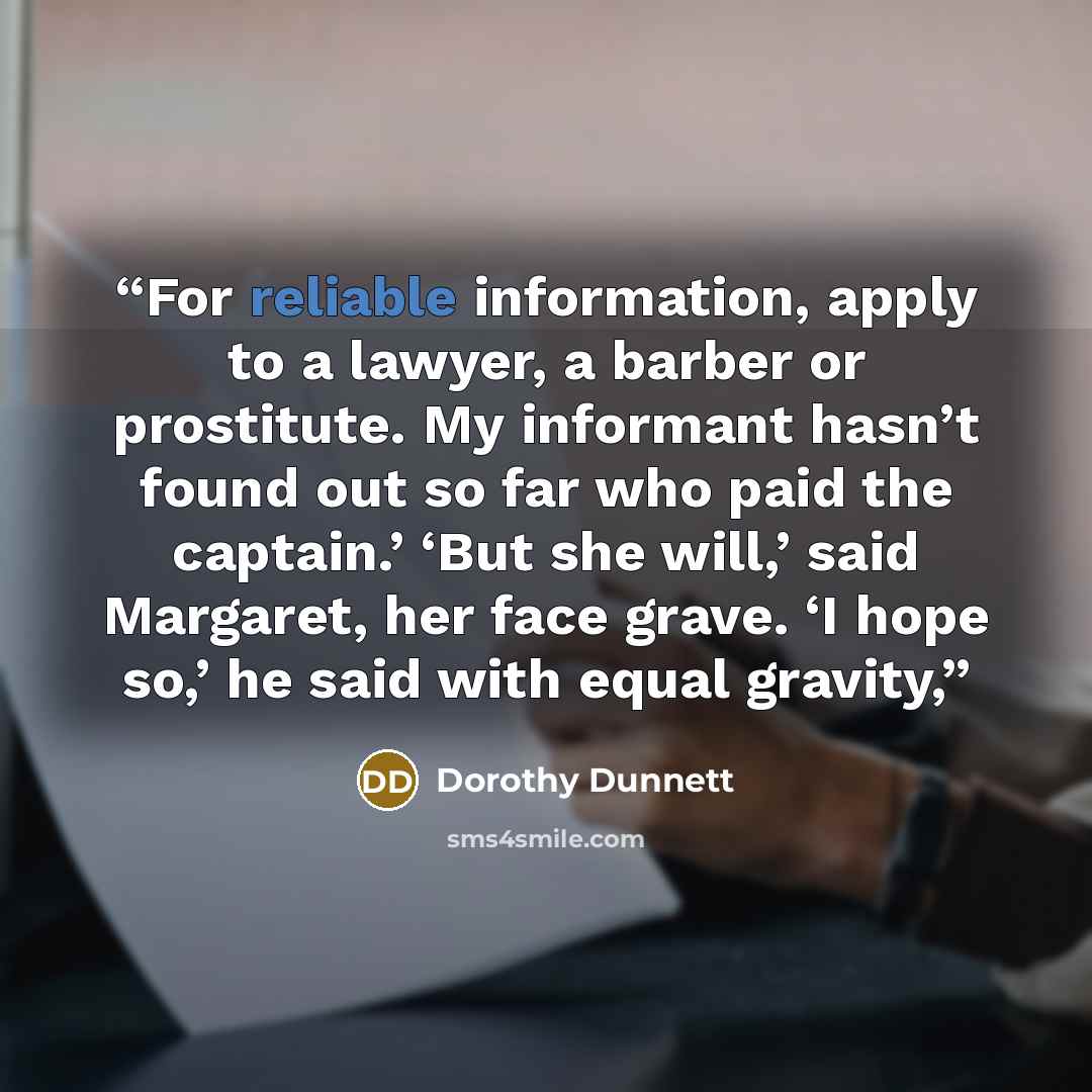 “For reliable information, apply to a lawyer, a barber or prostitute. My informant hasn’t found out so far who paid the captain.’ ‘But she will,’ said Margaret, her face grave. ‘I hope so,’ he said with equal gravity,” quote by Dorothy Dunnett