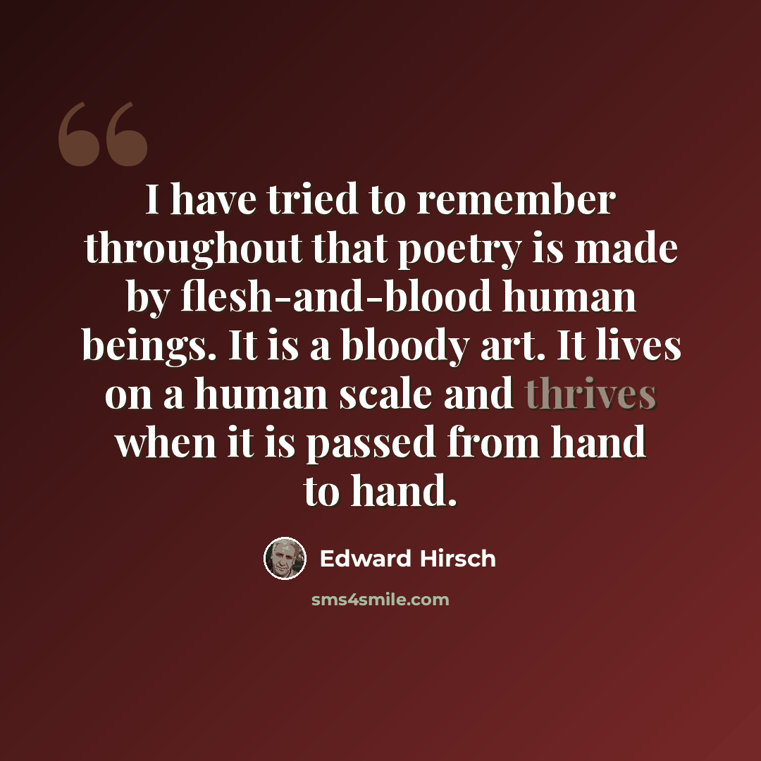 “I have tried to remember throughout that poetry is made by flesh-and-blood human beings. It is a bloody art. It lives on a human scale and thrives when it is passed from hand to hand.” quote by Edward Hirsch