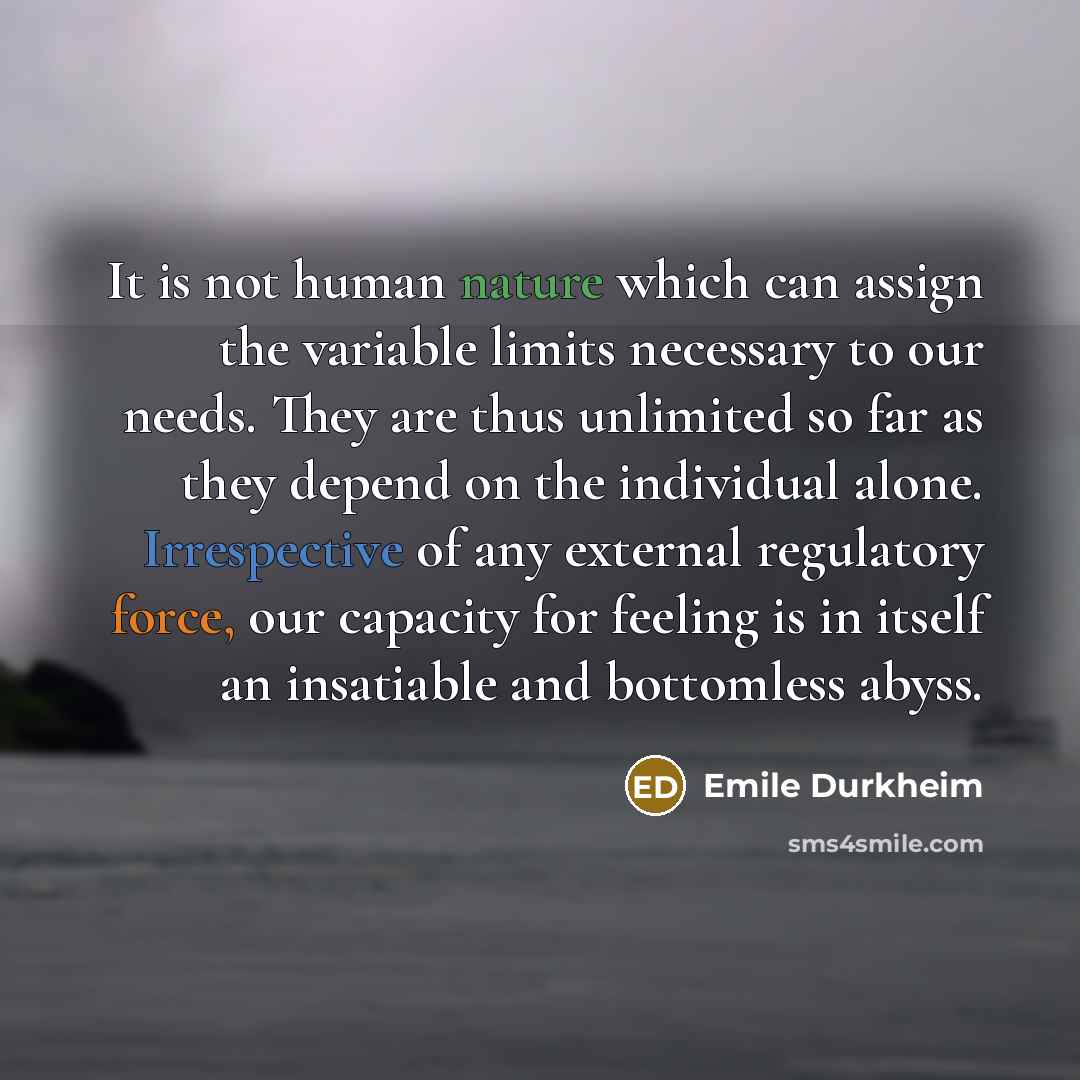 “It is not human nature which can assign the variable limits necessary to our needs. They are thus unlimited so far as they depend on the individual alone. Irrespective of any external regulatory force, our capacity for feeling is in itself an insatiable and bottomless abyss.” quote by Emile Durkheim