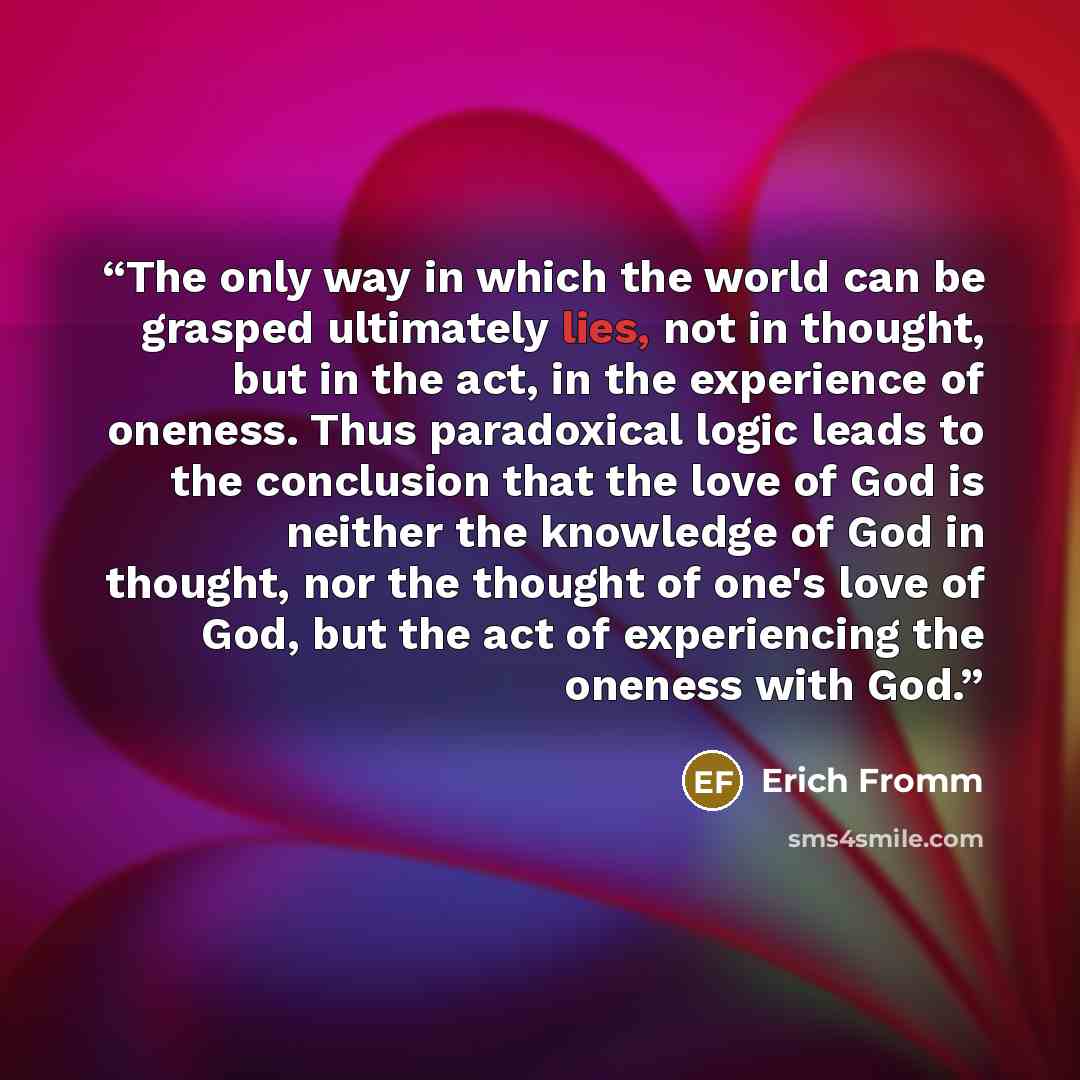 “The only way in which the world can be grasped ultimately lies, not in thought, but in the act, in the experience of oneness. Thus paradoxical logic leads to the conclusion that the love of God is neither the knowledge of God in thought, nor the thought of one's love of God, but the act of…” quote by Erich Fromm