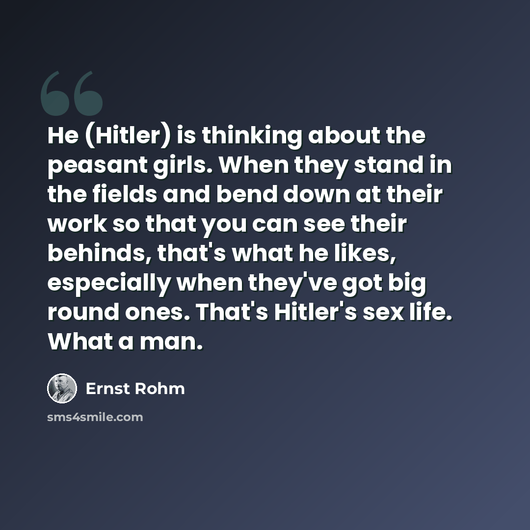 “He (Hitler) is thinking about the peasant girls. When they stand in the fields and bend down at their work so that you can see their behinds, that's what he likes, especially when they've got big round ones. That's Hitler's sex life. What a man.” quote by Ernst Rohm