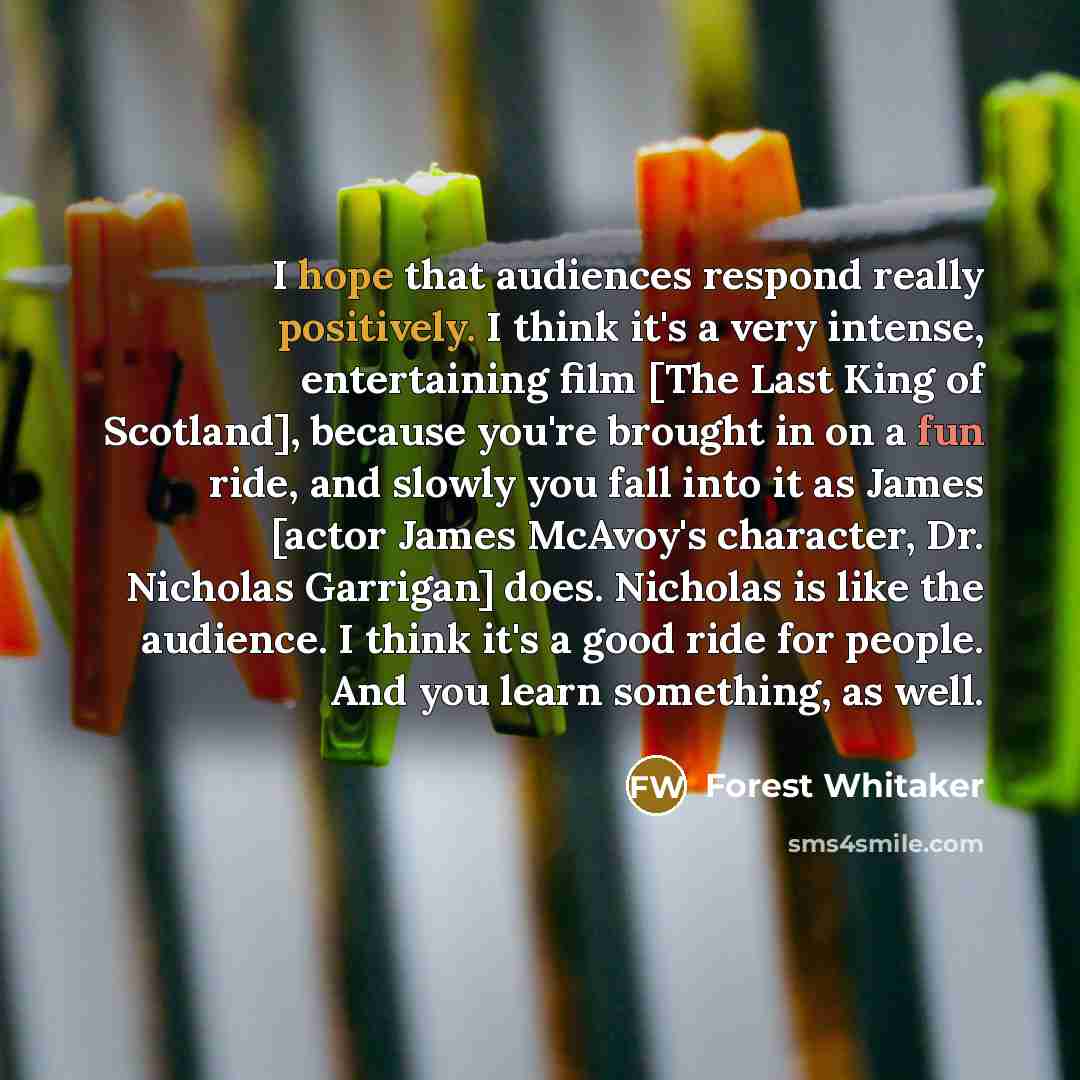 “I hope that audiences respond really positively. I think it's a very intense, entertaining film [The Last King of Scotland], because you're brought in on a fun ride, and slowly you fall into it as James [actor James McAvoy's character, Dr. Nicholas Garrigan] does. Nicholas is like the audience. I…” quote by Forest Whitaker