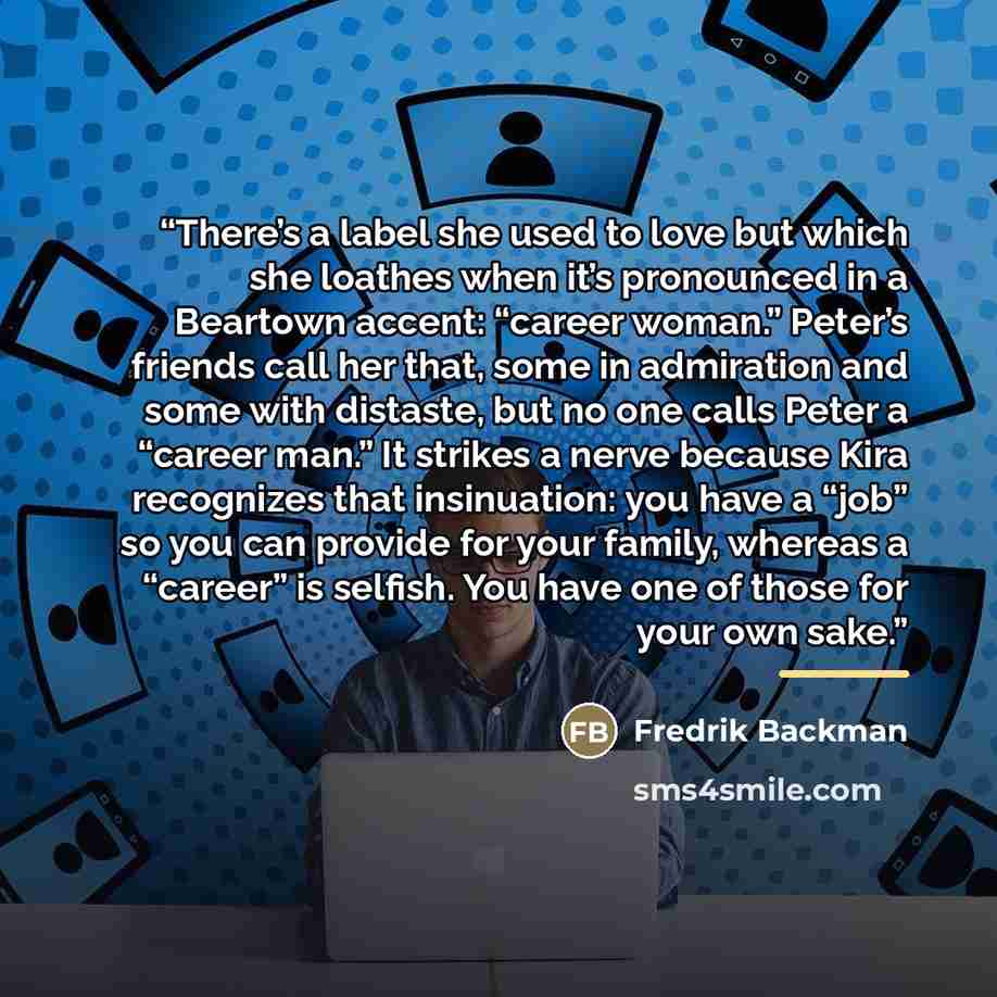 “There’s a label she used to love but which she loathes when it’s pronounced in a Beartown accent: “career woman.” Peter’s friends call her that, some in admiration and some with distaste, but no one calls Peter a “career man.” It strikes a nerve because Kira recognizes that insinuation: you have a…” quote by Fredrik Backman