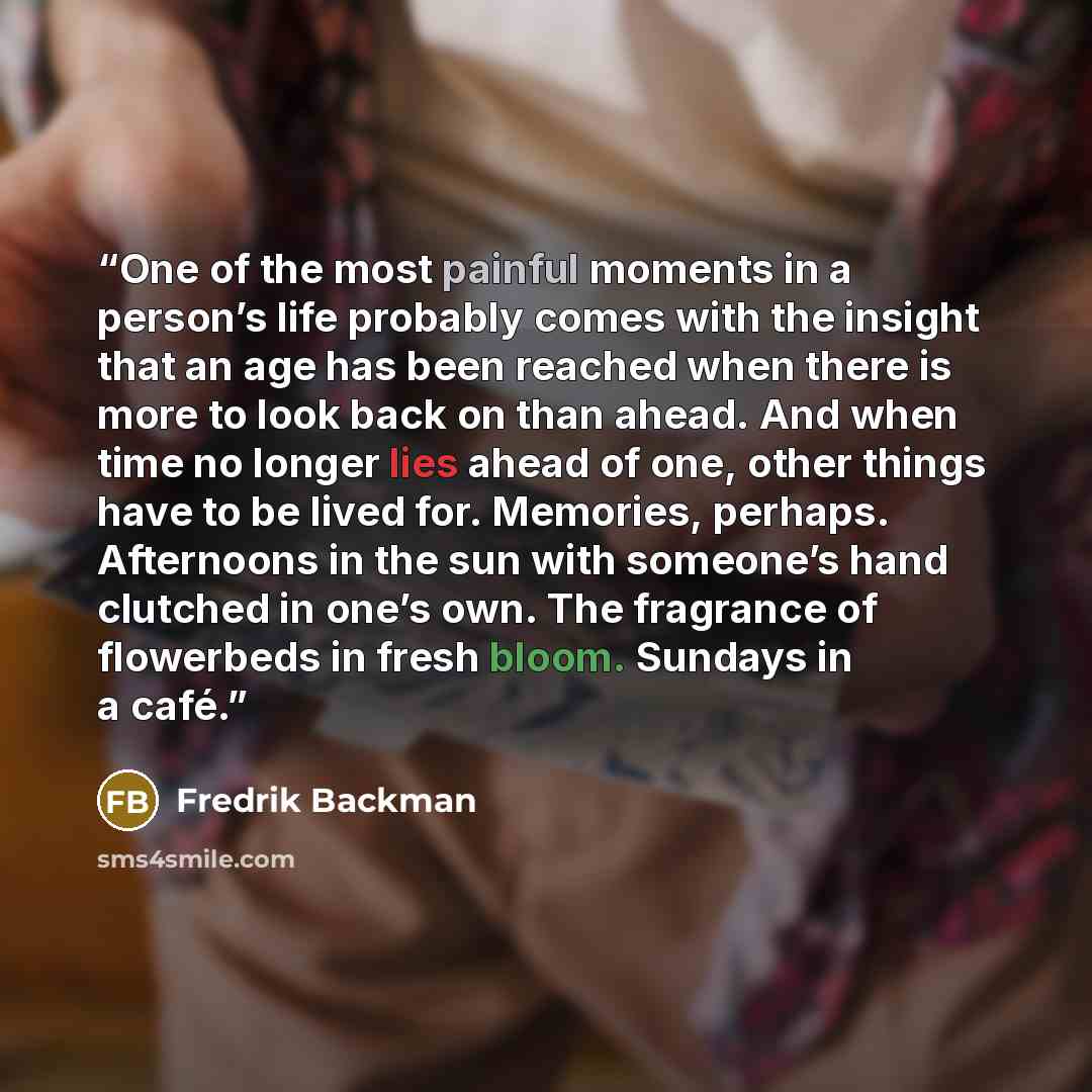 “One of the most painful moments in a person’s life probably comes with the insight that an age has been reached when there is more to look back on than ahead. And when time no longer lies ahead of one, other things have to be lived for. Memories, perhaps. Afternoons in the sun with someone’s hand…” quote by Fredrik Backman