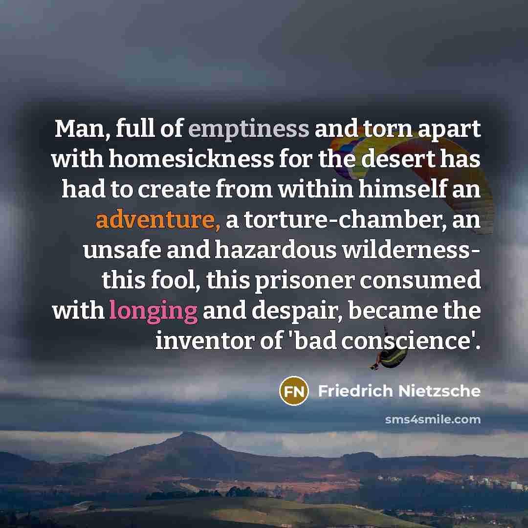 “Man, full of emptiness and torn apart with homesickness for the desert has had to create from within himself an adventure, a torture-chamber, an unsafe and hazardous wilderness- this fool, this prisoner consumed with longing and despair, became the inventor of 'bad conscience'.” quote by Friedrich Nietzsche