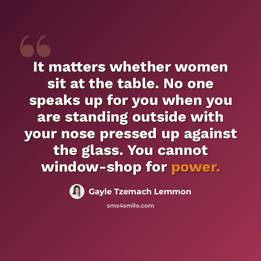 “It matters whether women sit at the table. No one speaks up for you when you are standing outside with your nose pressed up against the glass. You cannot window-shop for power.” quote by Gayle Tzemach Lemmon