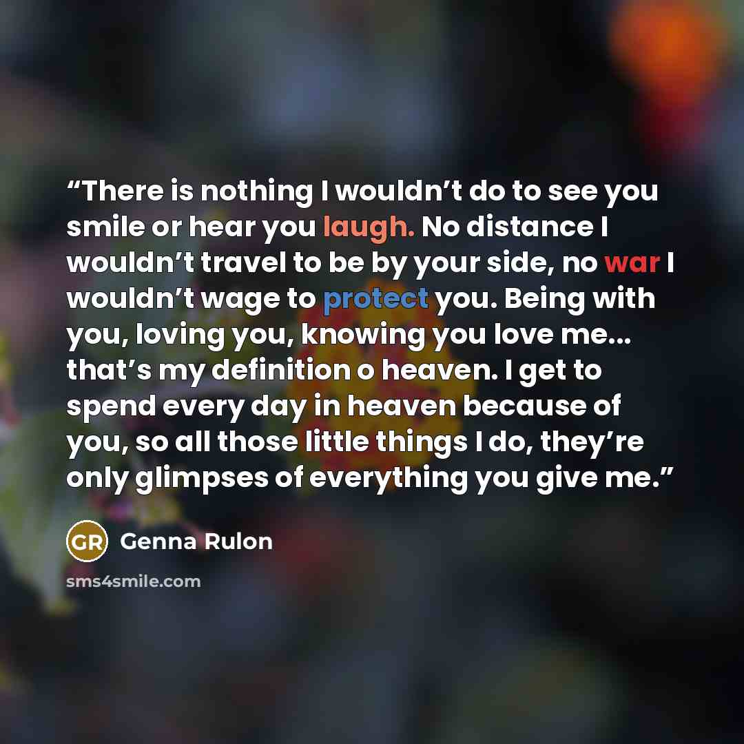 “There is nothing I wouldn’t do to see you smile or hear you laugh. No distance I wouldn’t travel to be by your side, no war I wouldn’t wage to protect you. Being with you, loving you, knowing you love me... that’s my definition o heaven. I get to spend every day in heaven because of you, so all…” quote by Genna Rulon