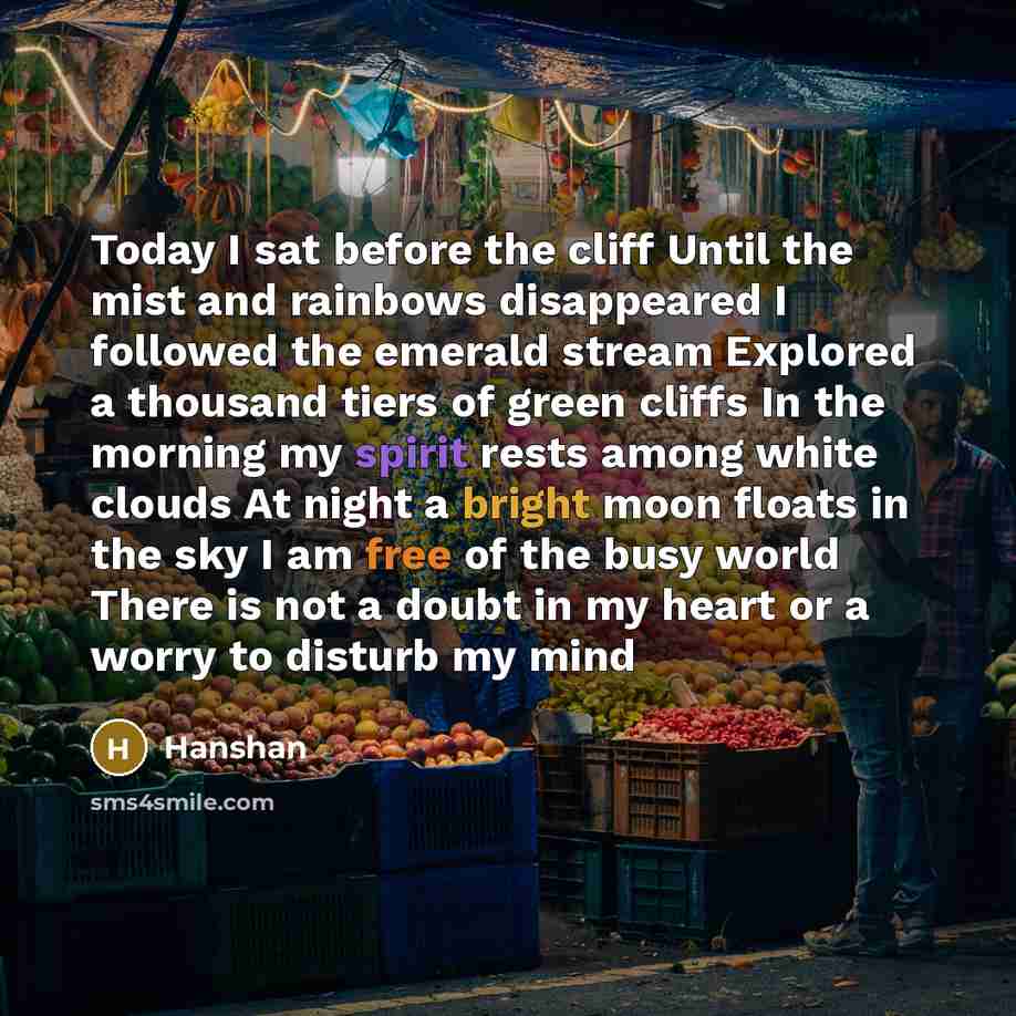 “Today I sat before the cliff Until the mist and rainbows disappeared I followed the emerald stream Explored a thousand tiers of green cliffs In the morning my spirit rests among white clouds At night a bright moon floats in the sky I am free of the busy world There is not a doubt in my heart or a…” quote by Hanshan