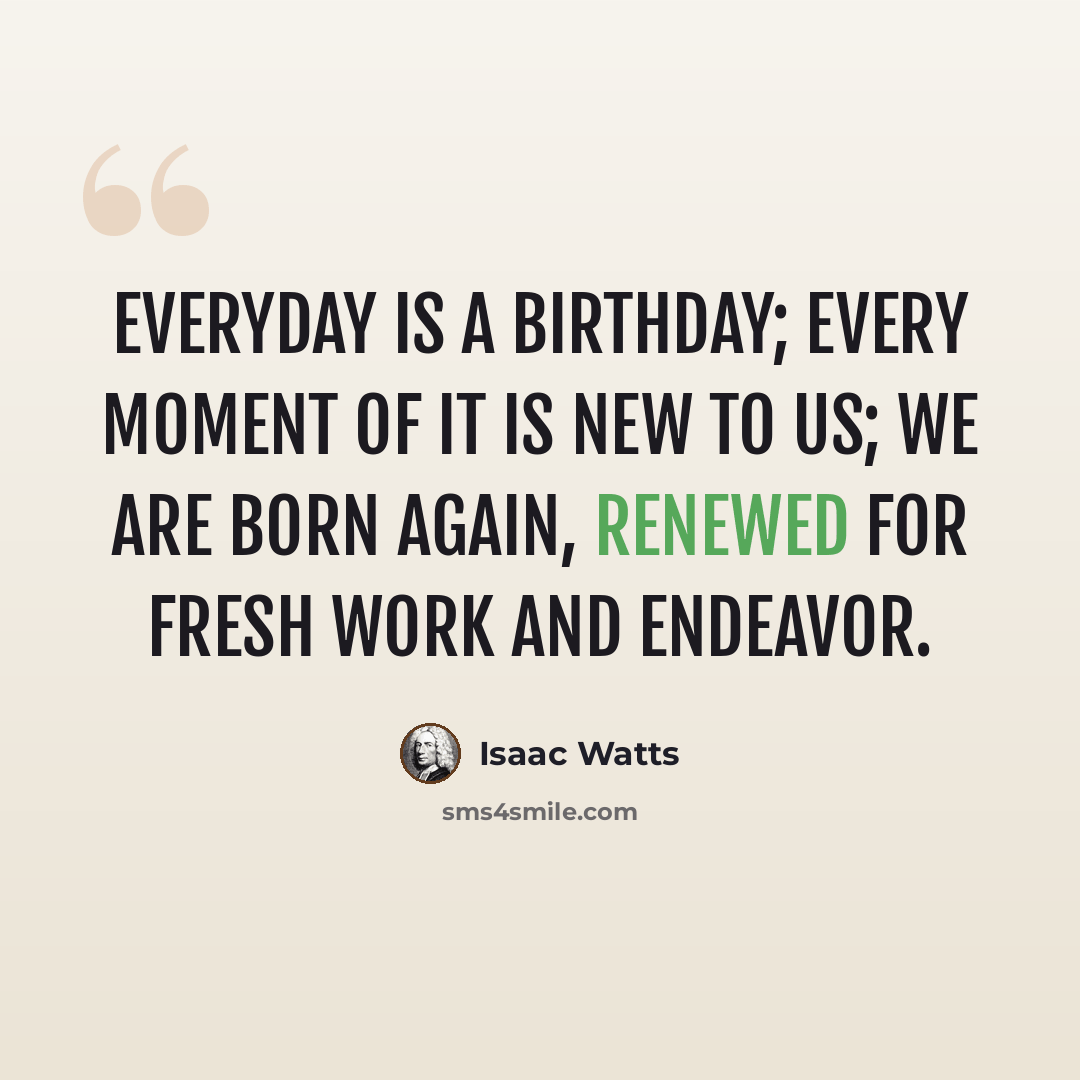 “Everyday is a birthday; every moment of it is new to us; we are born again, renewed for fresh work and endeavor.” quote by Isaac Watts