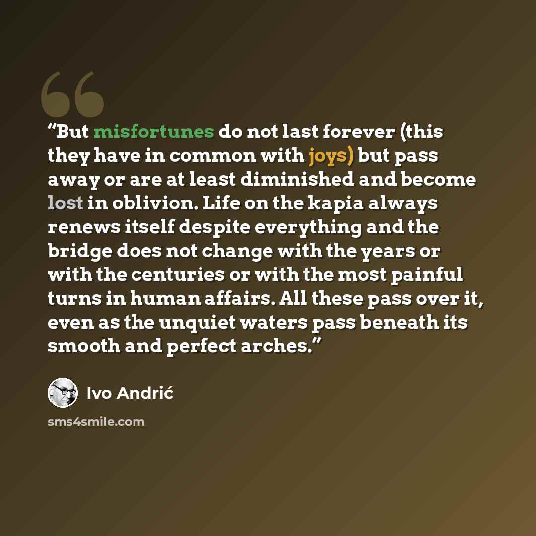 “But misfortunes do not last forever (this they have in common with joys) but pass away or are at least diminished and become lost in oblivion. Life on the kapia always renews itself despite everything and the bridge does not change with the years or with the centuries or with the most painful…” quote by Ivo Andrić