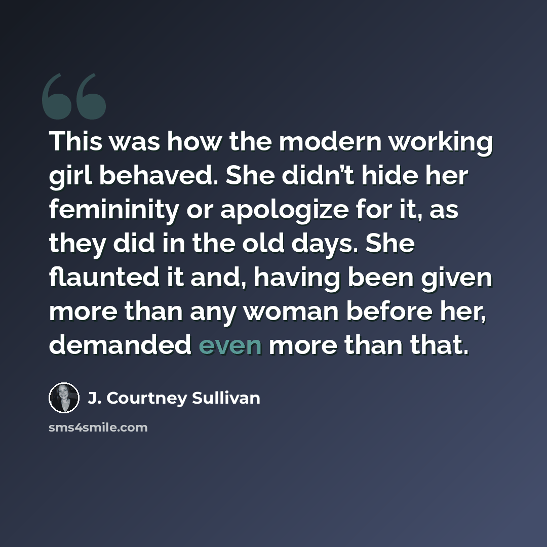 “This was how the modern working girl behaved. She didn’t hide her femininity or apologize for it, as they did in the old days. She flaunted it and, having been given more than any woman before her, demanded even more than that.” quote by J. Courtney Sullivan