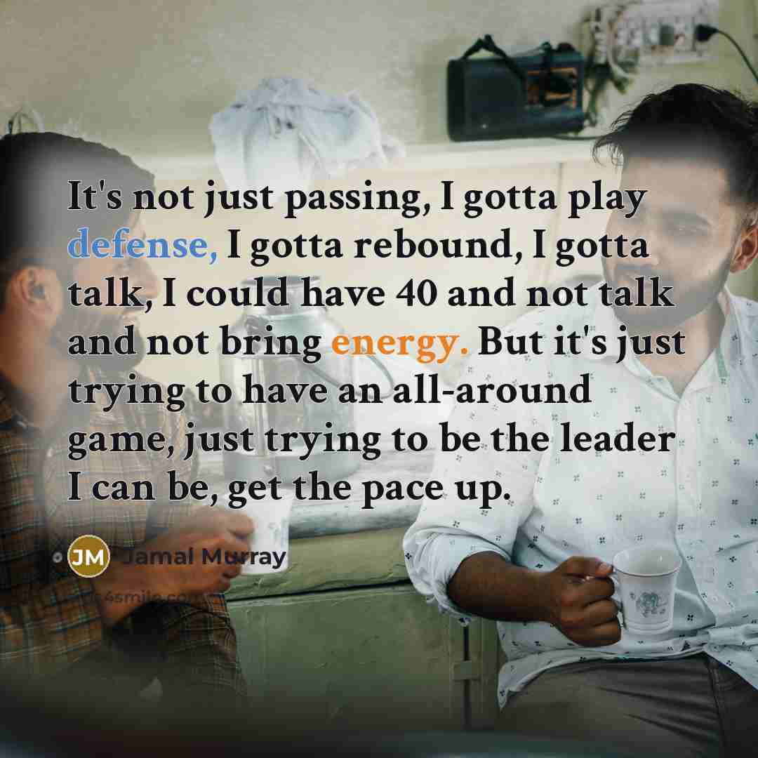 “It's not just passing, I gotta play defense, I gotta rebound, I gotta talk, I could have 40 and not talk and not bring energy. But it's just trying to have an all-around game, just trying to be the leader I can be, get the pace up.” quote by Jamal Murray