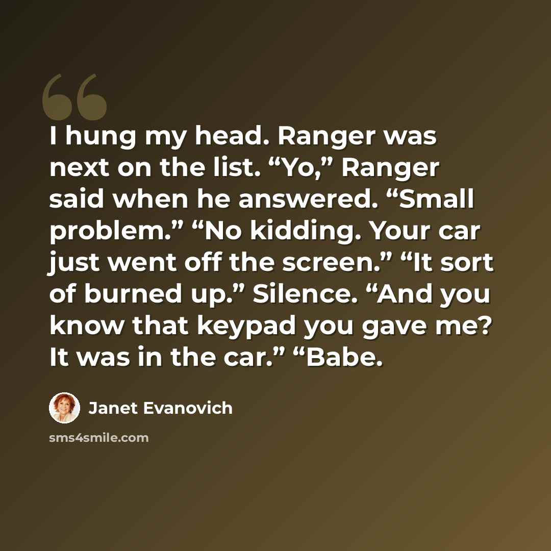 “I hung my head. Ranger was next on the list. “Yo,” Ranger said when he answered. “Small problem.” “No kidding. Your car just went off the screen.” “It sort of burned up.” Silence. “And you know that keypad you gave me? It was in the car.” “Babe.” quote by Janet Evanovich