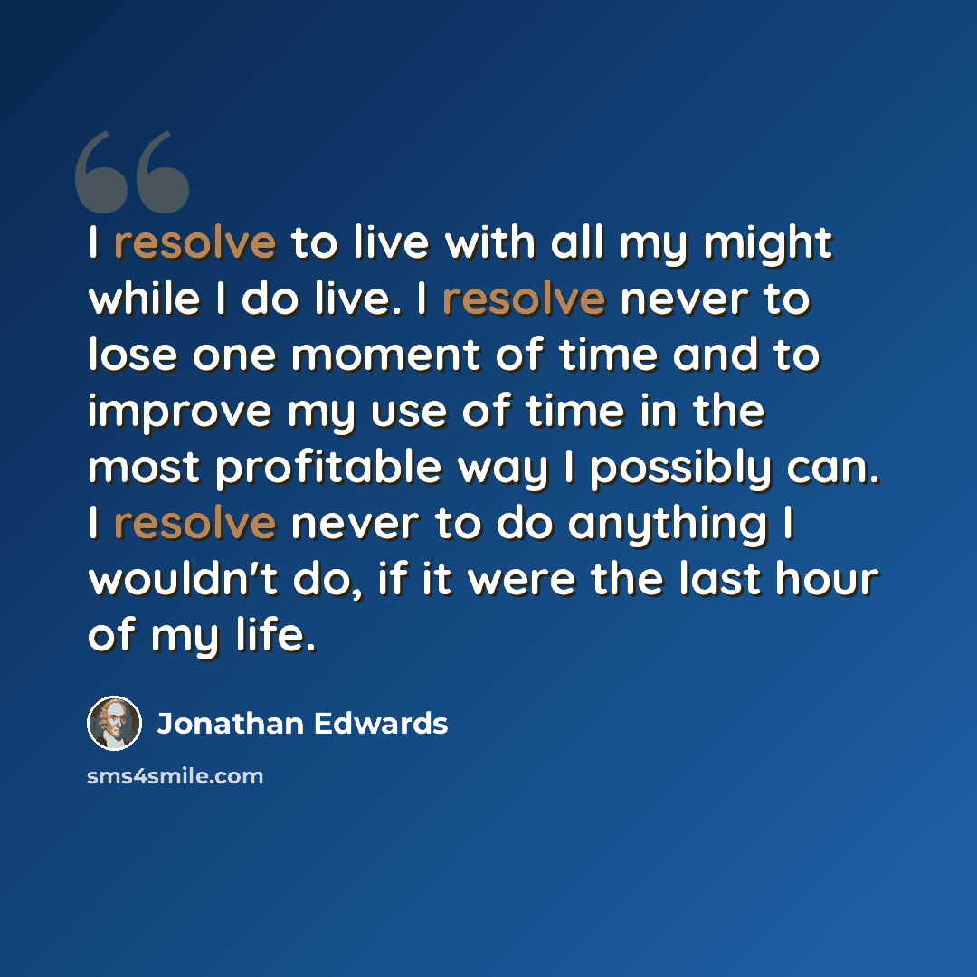 “I resolve to live with all my might while I do live. I resolve never to lose one moment of time and to improve my use of time in the most profitable way I possibly can. I resolve never to do anything I wouldn't do, if it were the last hour of my life.” quote by Jonathan Edwards