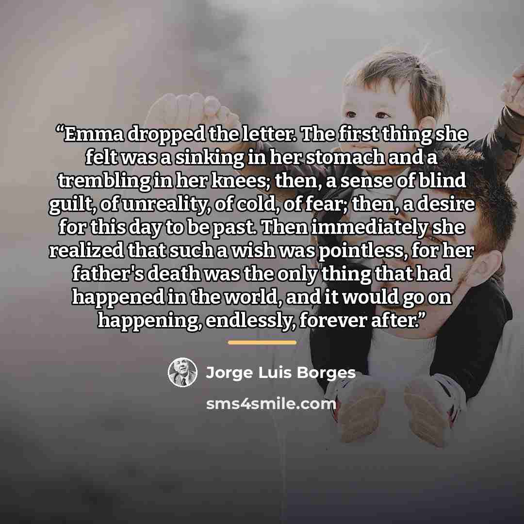 “Emma dropped the letter. The first thing she felt was a sinking in her stomach and a trembling in her knees; then, a sense of blind guilt, of unreality, of cold, of fear; then, a desire for this day to be past. Then immediately she realized that such a wish was pointless, for her father's death…” quote by Jorge Luis Borges