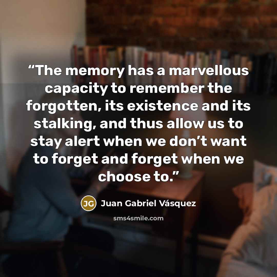 “The memory has a marvellous capacity to remember the forgotten, its existence and its stalking, and thus allow us to stay alert when we don’t want to forget and forget when we choose to.” quote by Juan Gabriel Vásquez