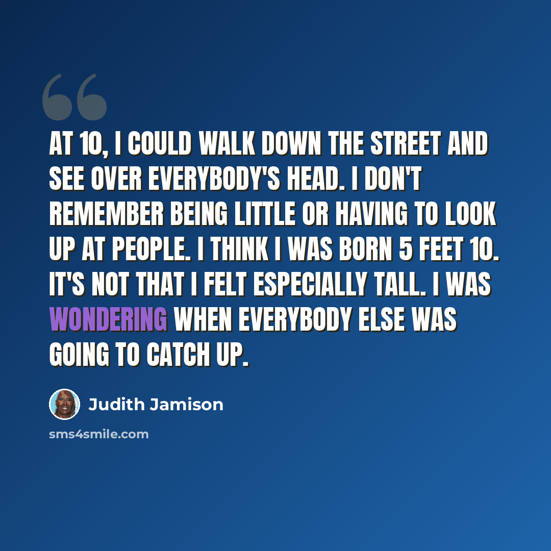“At 10, I could walk down the street and see over everybody's head. I don't remember being little or having to look up at people. I think I was born 5 feet 10. It's not that I felt especially tall. I was wondering when everybody else was going to catch up.” quote by Judith Jamison