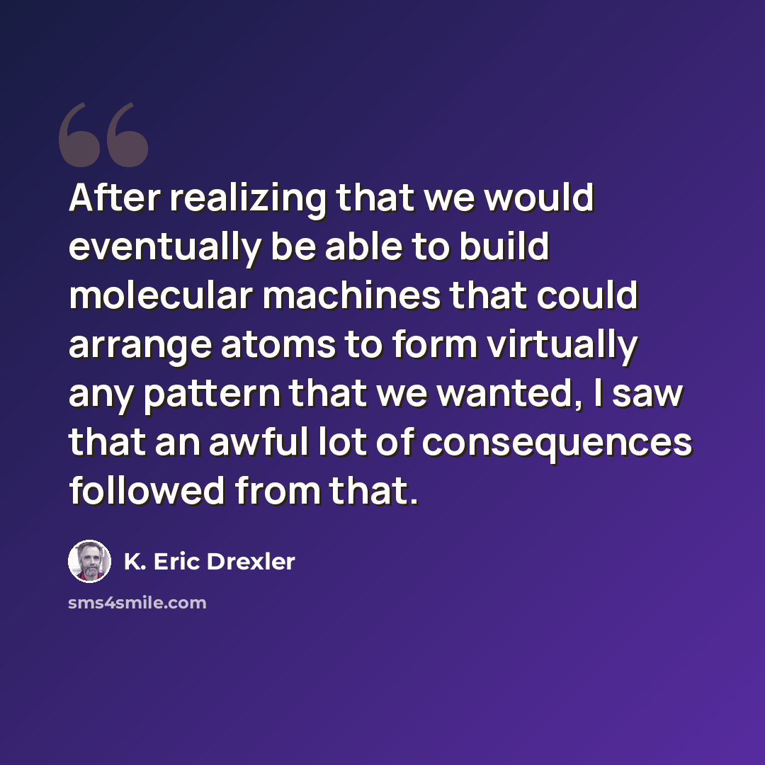 “After realizing that we would eventually be able to build molecular machines that could arrange atoms to form virtually any pattern that we wanted, I saw that an awful lot of consequences followed from that.” quote by K. Eric Drexler