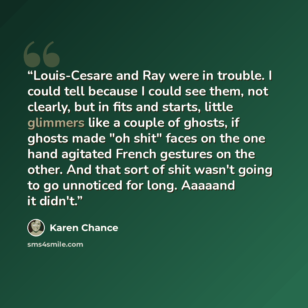 “Louis-Cesare and Ray were in trouble. I could tell because I could see them, not clearly, but in fits and starts, little glimmers like a couple of ghosts, if ghosts made "oh shit" faces on the one hand agitated French gestures on the other. And that sort of shit wasn't going to go unnoticed for…” quote by Karen Chance