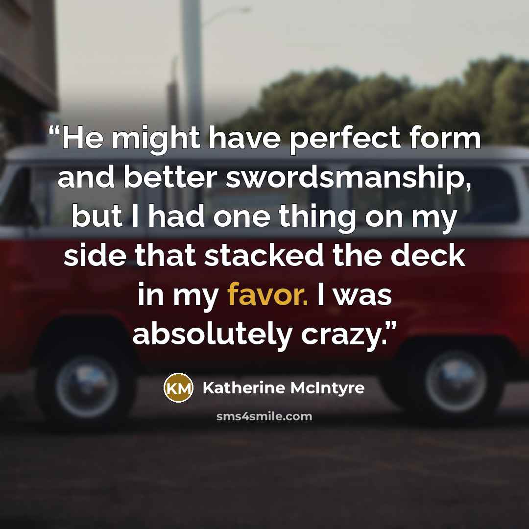 “He might have perfect form and better swordsmanship, but I had one thing on my side that stacked the deck in my favor. I was absolutely crazy.” quote by Katherine McIntyre