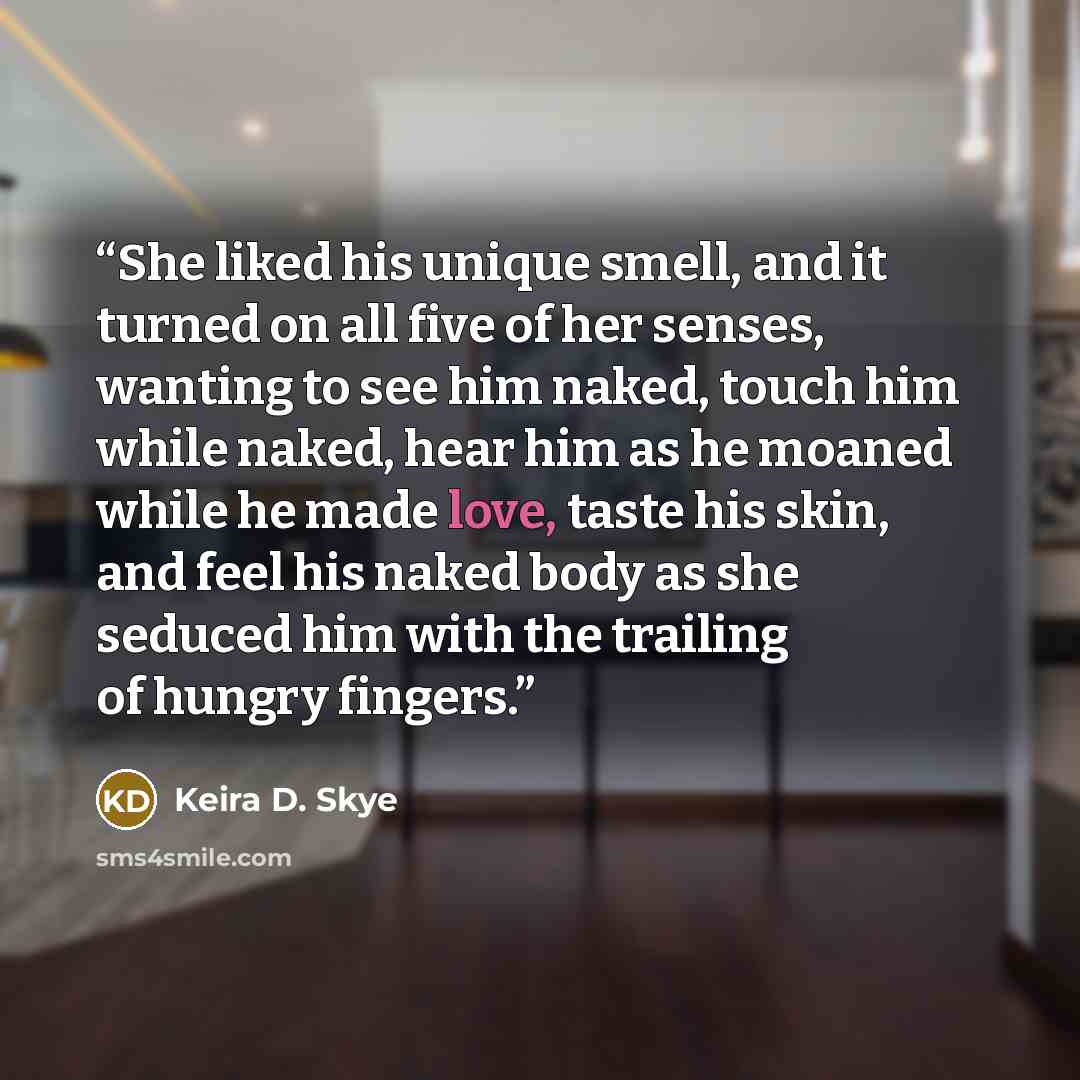 “She liked his unique smell, and it turned on all five of her senses, wanting to see him naked, touch him while naked, hear him as he moaned while he made love, taste his skin, and feel his naked body as she seduced him with the trailing of hungry fingers.” quote by Keira D. Skye
