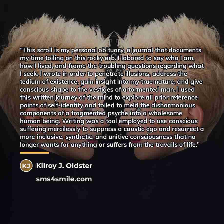 “This scroll is my personal obituary, a journal that documents my time toiling on this rocky orb. I labored to say who I am, how I lived, and frame the troubling questions regarding what I seek. I wrote in order to penetrate illusions, address the tedium of existence, gain insight into my true…” quote by Kilroy J. Oldster