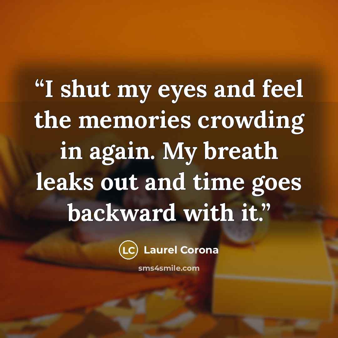 “I shut my eyes and feel the memories crowding in again. My breath leaks out and time goes backward with it.” quote by Laurel Corona