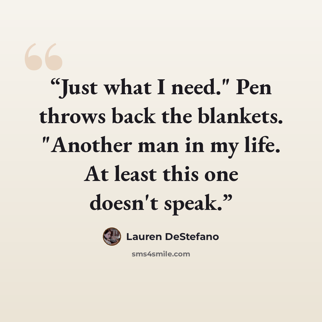 “Just what I need." Pen throws back the blankets. "Another man in my life. At least this one doesn't speak.” quote by Lauren DeStefano
