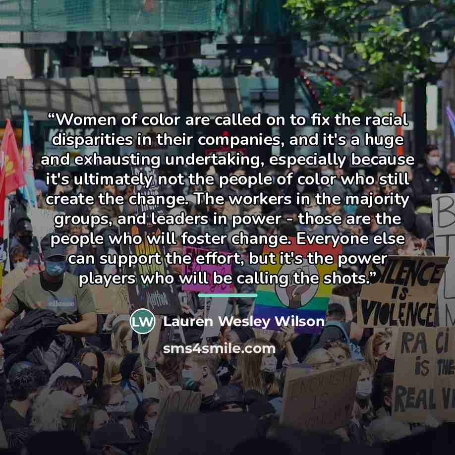 “Women of color are called on to fix the racial disparities in their companies, and it's a huge and exhausting undertaking, especially because it's ultimately not the people of color who still create the change. The workers in the majority groups, and leaders in power - those are the people who…” quote by Lauren Wesley Wilson