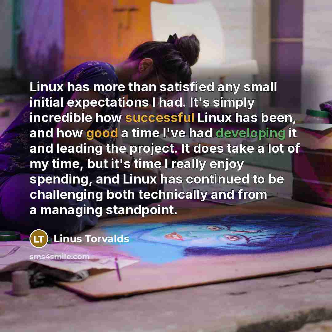 “Linux has more than satisfied any small initial expectations I had. It's simply incredible how successful Linux has been, and how good a time I've had developing it and leading the project. It does take a lot of my time, but it's time I really enjoy spending, and Linux has continued to be…” quote by Linus Torvalds