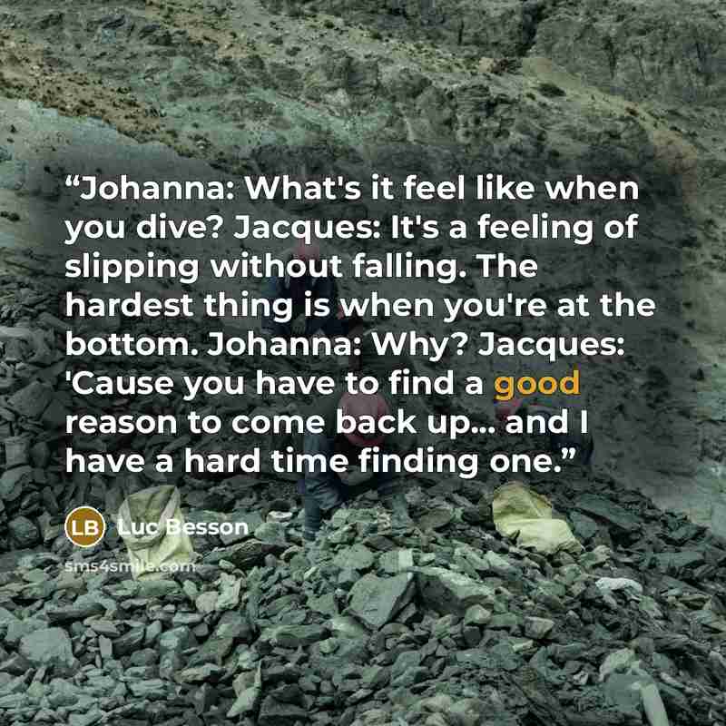 “Johanna: What's it feel like when you dive? Jacques: It's a feeling of slipping without falling. The hardest thing is when you're at the bottom. Johanna: Why? Jacques: 'Cause you have to find a good reason to come back up... and I have a hard time finding one.” quote by Luc Besson