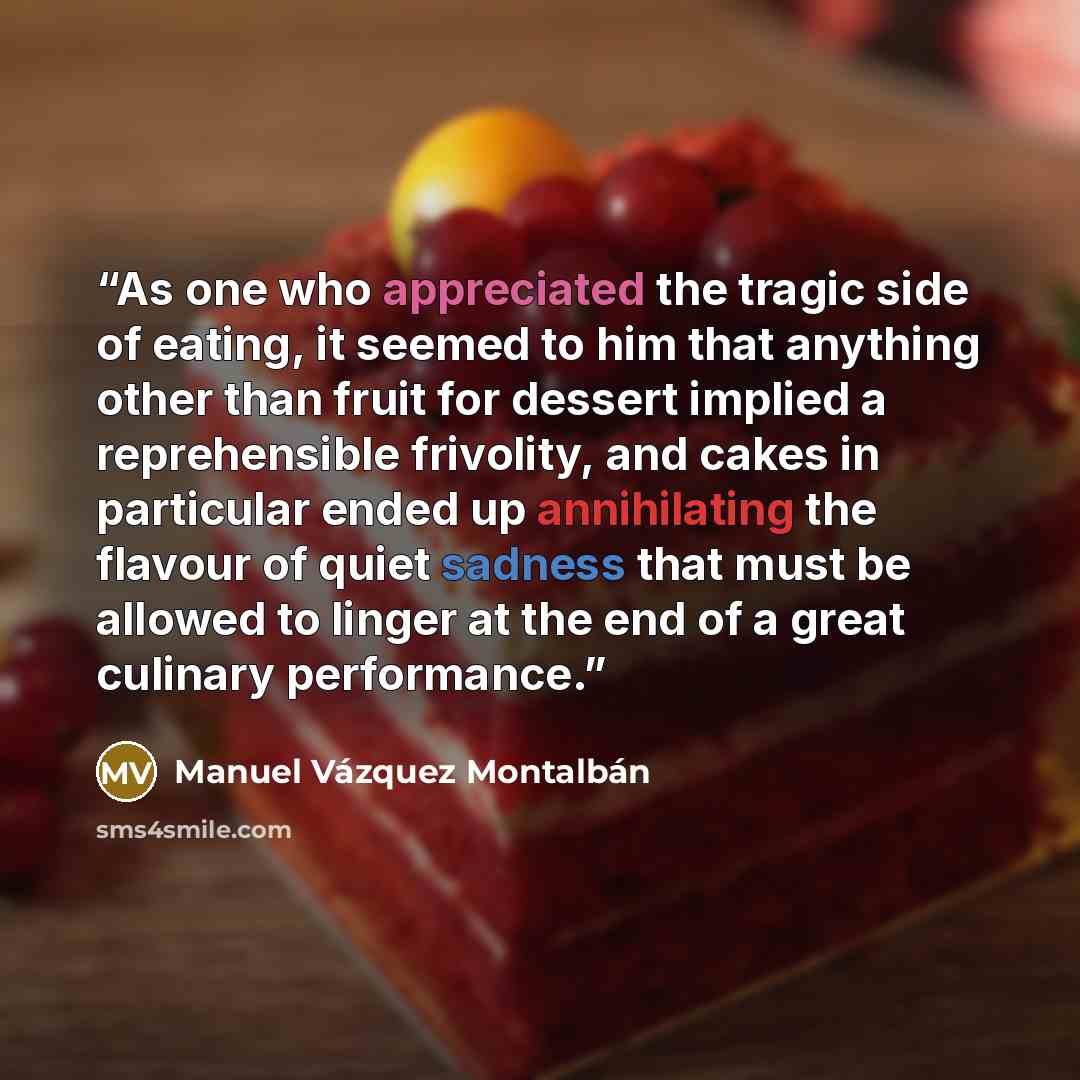 “As one who appreciated the tragic side of eating, it seemed to him that anything other than fruit for dessert implied a reprehensible frivolity, and cakes in particular ended up annihilating the flavour of quiet sadness that must be allowed to linger at the end of a great culinary performance.” quote by Manuel Vázquez Montalbán