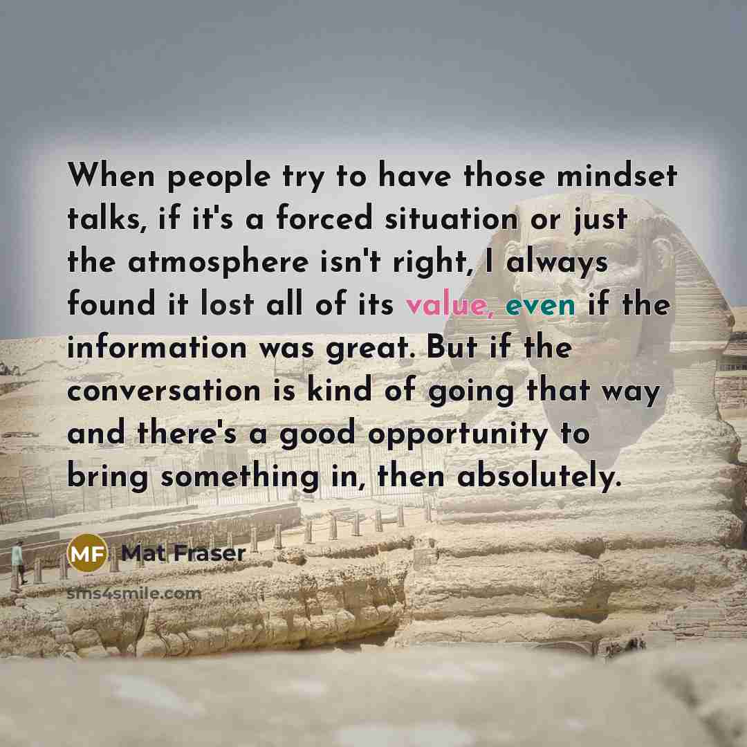 “When people try to have those mindset talks, if it's a forced situation or just the atmosphere isn't right, I always found it lost all of its value, even if the information was great. But if the conversation is kind of going that way and there's a good opportunity to bring something in, then…” quote by Mat Fraser