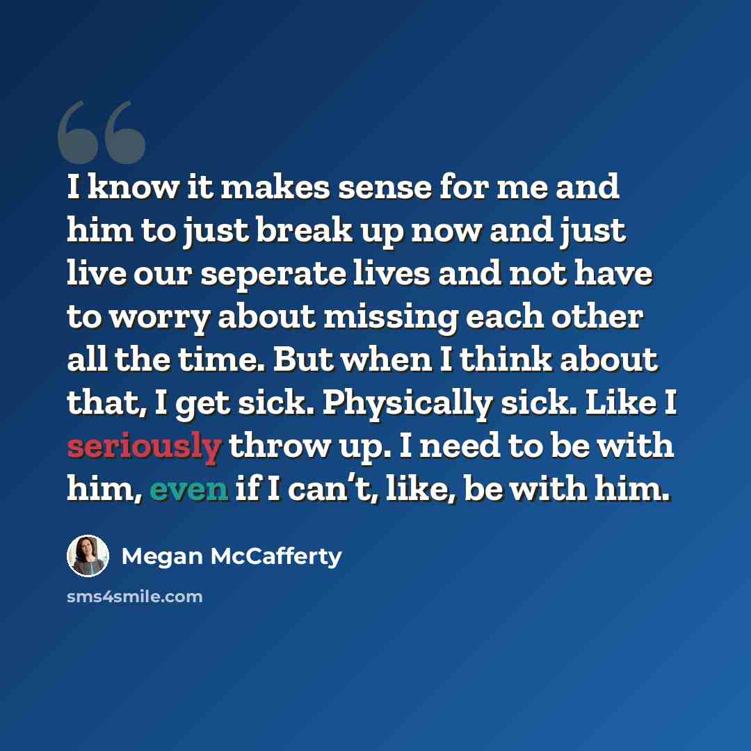 “I know it makes sense for me and him to just break up now and just live our seperate lives and not have to worry about missing each other all the time. But when I think about that, I get sick. Physically sick. Like I seriously throw up. I need to be with him, even if I can’t, like, be with him.” quote by Megan McCafferty