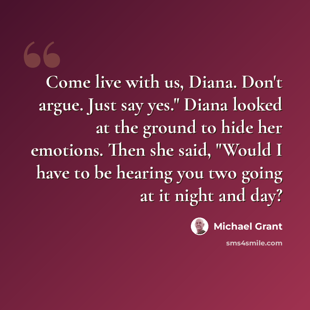 “Come live with us, Diana. Don't argue. Just say yes." Diana looked at the ground to hide her emotions. Then she said, "Would I have to be hearing you two going at it night and day?” quote by Michael Grant