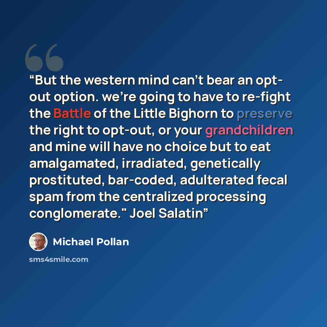 “But the western mind can't bear an opt- out option. we're going to have to re-fight the Battle of the Little Bighorn to preserve the right to opt-out, or your grandchildren and mine will have no choice but to eat amalgamated, irradiated, genetically prostituted, bar-coded, adulterated fecal spam…” quote by Michael Pollan