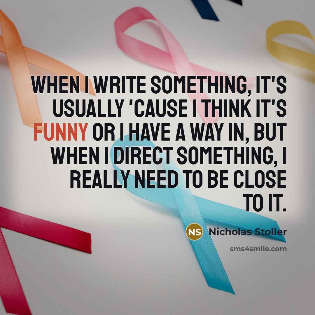“When I write something, it's usually 'cause I think it's funny or I have a way in, but when I direct something, I really need to be close to it.” quote by Nicholas Stoller