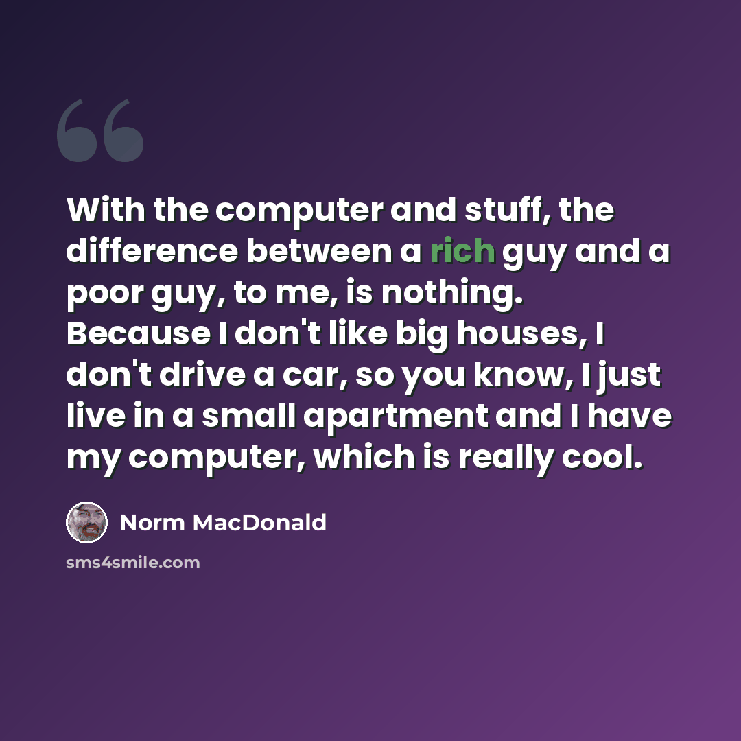 “With the computer and stuff, the difference between a rich guy and a poor guy, to me, is nothing. Because I don't like big houses, I don't drive a car, so you know, I just live in a small apartment and I have my computer, which is really cool.” quote by Norm MacDonald