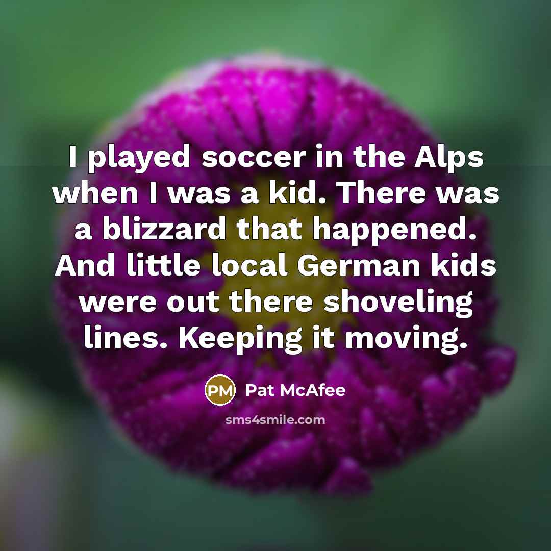 “I played soccer in the Alps when I was a kid. There was a blizzard that happened. And little local German kids were out there shoveling lines. Keeping it moving.” quote by Pat McAfee