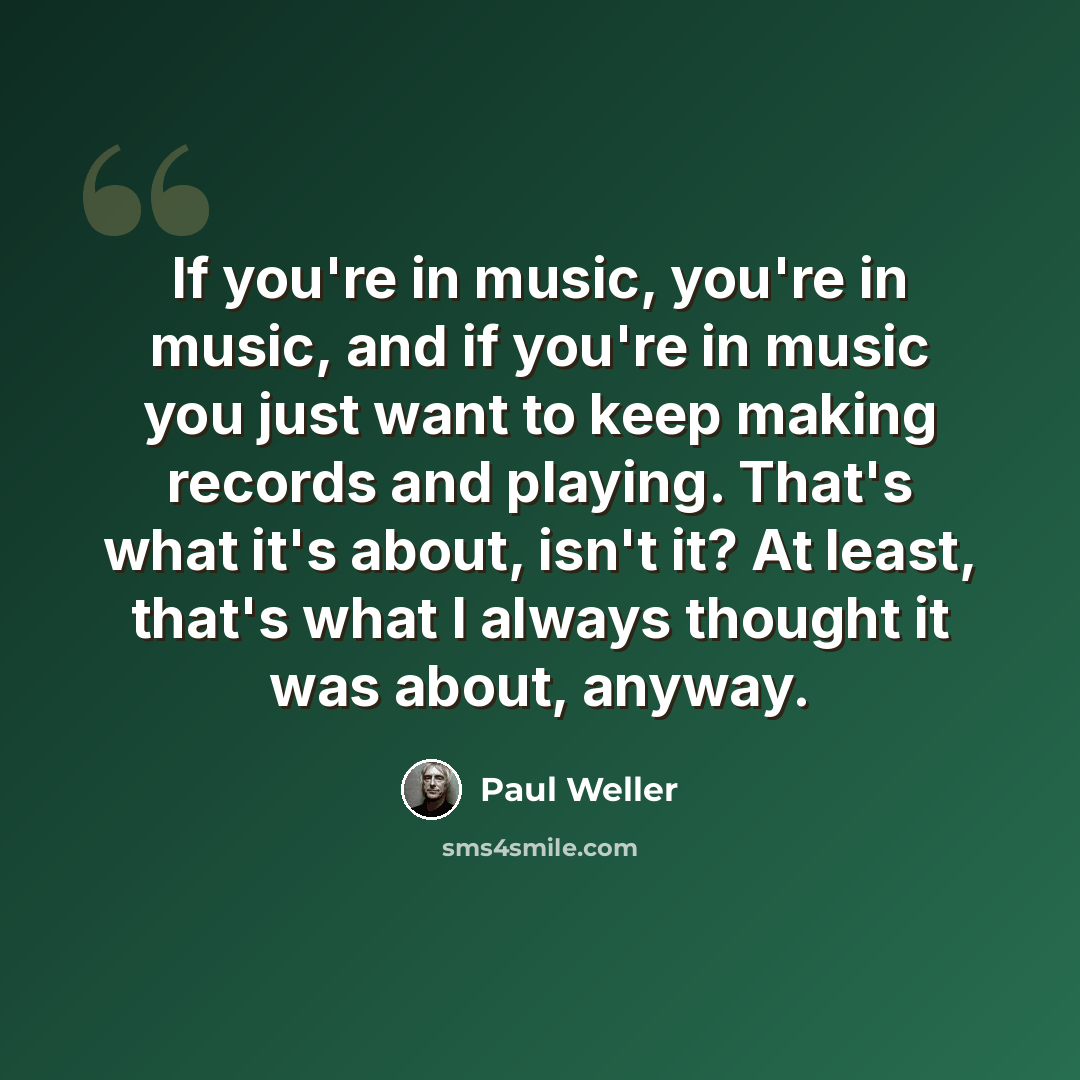 “If you're in music, you're in music, and if you're in music you just want to keep making records and playing. That's what it's about, isn't it? At least, that's what I always thought it was about, anyway.” quote by Paul Weller