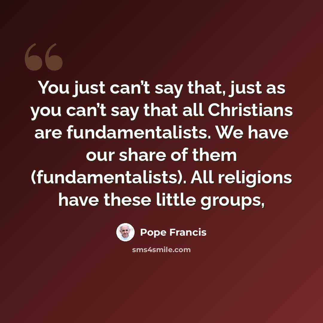 “You just can’t say that, just as you can’t say that all Christians are fundamentalists. We have our share of them (fundamentalists). All religions have these little groups,” quote by Pope Francis